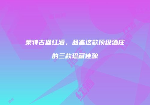 莱特古堡红酒，品鉴这款顶级酒庄的三款珍藏佳酿