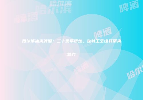 哈尔滨冰爽啤酒：二十余年辉煌，独特工艺诠释清爽魅力