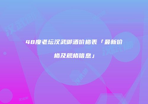 48度老坛汉武御酒价格表「最新价格及规格信息」
