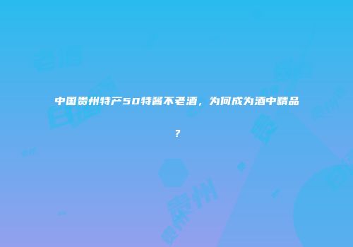 中国贵州特产50特酱不老酒，为何成为酒中精品？