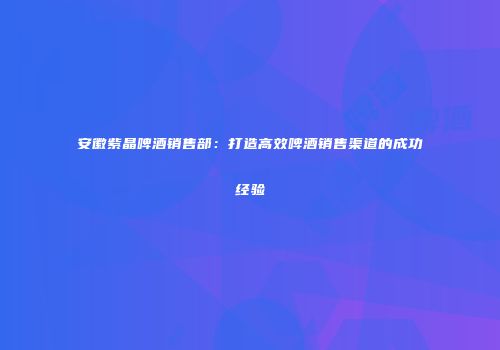 安徽紫晶啤酒销售部：打造高效啤酒销售渠道的成功经验