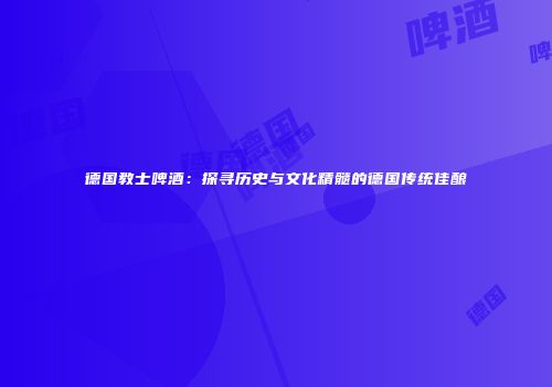 德国教士啤酒：探寻历史与文化精髓的德国传统佳酿