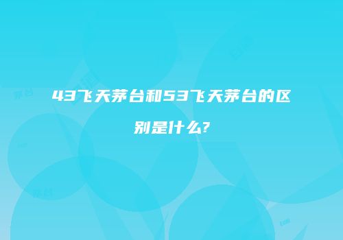43飞天茅台和53飞天茅台的区别是什么?