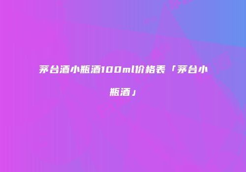 茅台酒小瓶酒100ml价格表「茅台小瓶酒」