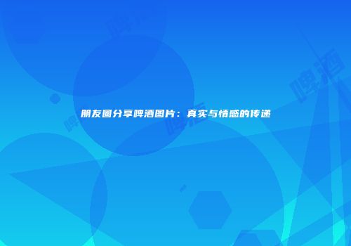 朋友圈分享啤酒图片：真实与情感的传递