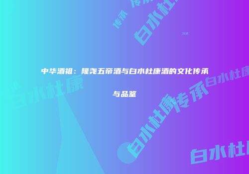 中华酒祖：隆尧五帝酒与白水杜康酒的文化传承与品鉴