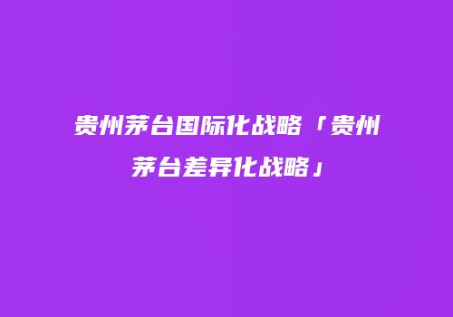 贵州茅台国际化战略「贵州茅台差异化战略」