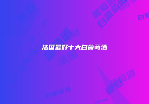 法国最好十大白葡萄酒