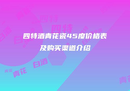 四特酒青花瓷45度价格表及购买渠道介绍