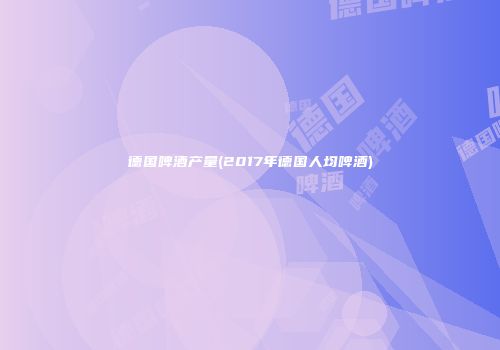 德国啤酒产量(2017年德国人均啤酒)
