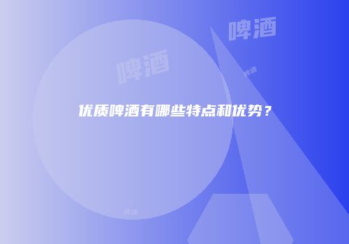 优质啤酒有哪些特点和优势？