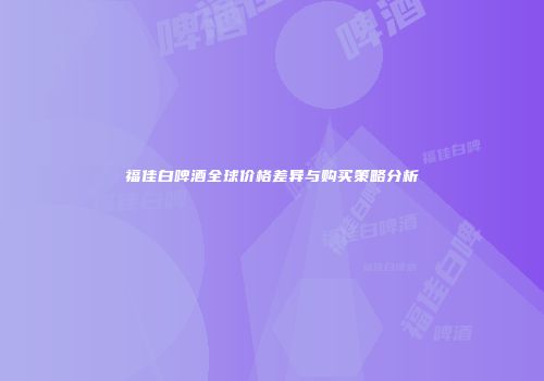福佳白啤酒全球价格差异与购买策略分析