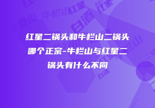 红星二锅头和牛栏山二锅头哪个正宗-牛栏山与红星二锅头有什么不同