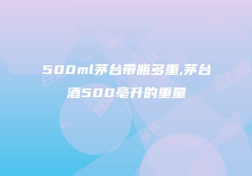 500ml茅台带瓶多重,茅台酒500亳升的重量