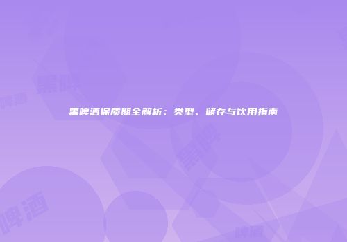 黑啤酒保质期全解析：类型、储存与饮用指南