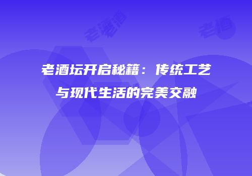 老酒坛开启秘籍：传统工艺与现代生活的完美交融