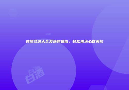 白酒品牌大全及选购指南：轻松挑选心仪美酒