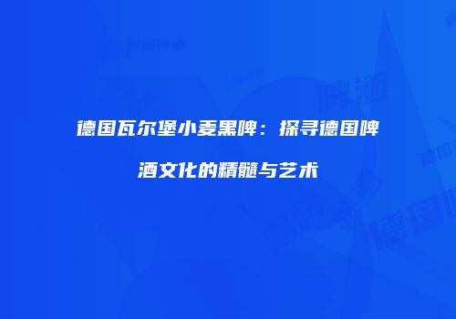 德国瓦尔堡小麦黑啤：探寻德国啤酒文化的精髓与艺术