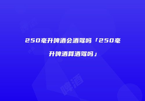 250毫升啤酒会酒驾吗「250毫升啤酒算酒驾吗」