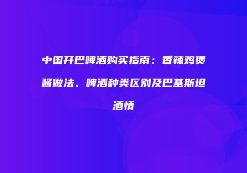 中国开巴啤酒购买指南：香辣鸡煲酱做法、啤酒种类区别及巴基斯坦酒情