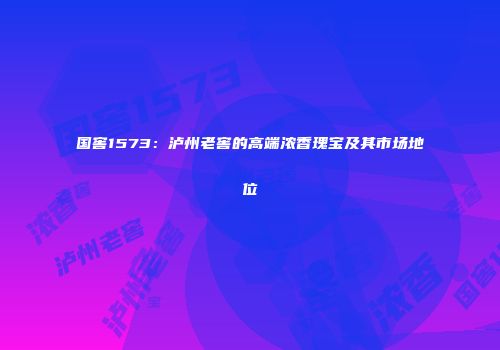 国窖1573：泸州老窖的高端浓香瑰宝及其市场地位