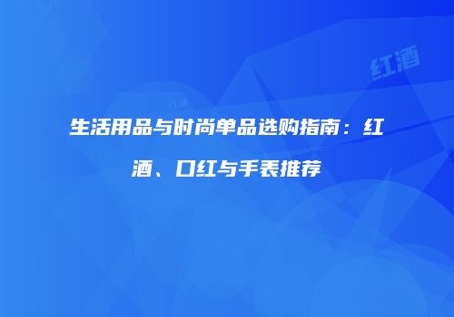 生活用品与时尚单品选购指南：红酒、口红与手表推荐