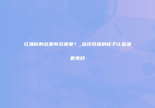 红酒杯的容量有多重要？_选择合适的杯子让品酒更美好