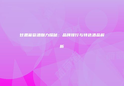 甘肃葡萄酒魅力探秘：品牌排行与特色酒品解析