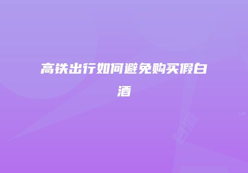 高铁出行如何避免购买假白酒