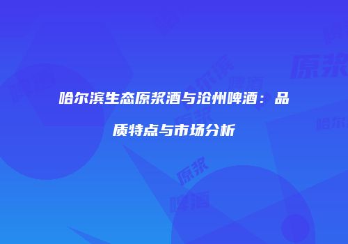 哈尔滨生态原浆酒与沧州啤酒：品质特点与市场分析