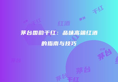 茅台国韵干红：品味高端红酒的指南与技巧