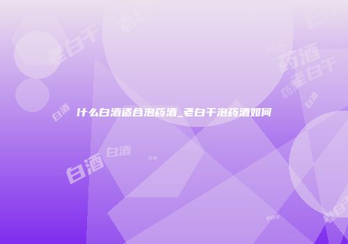 什么白酒适合泡药酒_老白干泡药酒如何