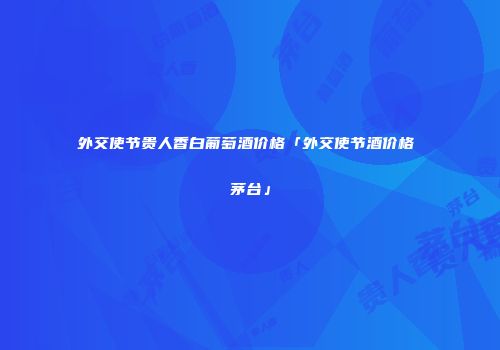 外交使节贵人香白葡萄酒价格「外交使节酒价格 茅台」