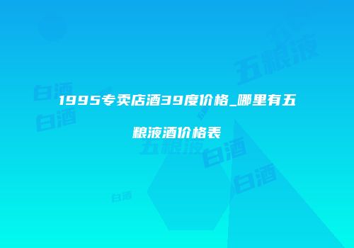 1995专卖店酒39度价格_哪里有五粮液酒价格表