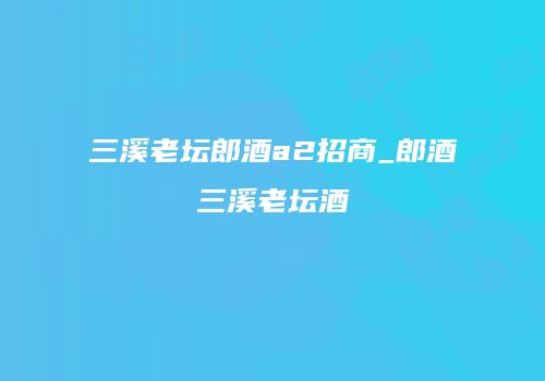 三溪老坛郎酒a2招商_郎酒三溪老坛酒