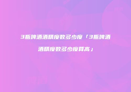3瓶啤酒酒精度数多少度「3瓶啤酒酒精度数多少度算高」