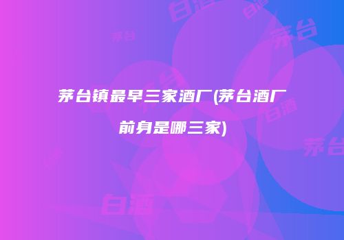 茅台镇最早三家酒厂(茅台酒厂前身是哪三家)
