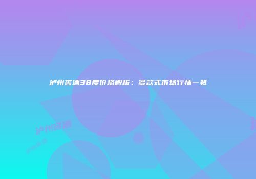 泸州窖酒38度价格解析：多款式市场行情一览