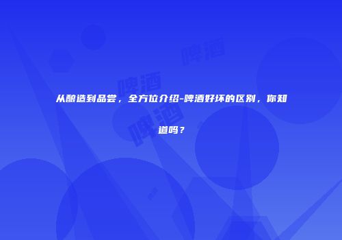 从酿造到品尝，全方位介绍-啤酒好坏的区别，你知道吗？