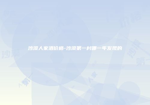 沙漠人家酒价格-沙漠第一村哪一年发现的