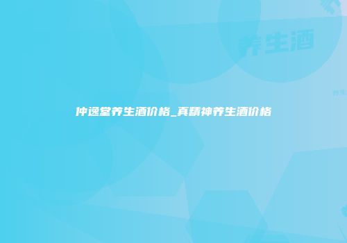 仲逸堂养生酒价格_真精神养生酒价格