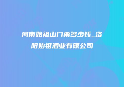 河南始祖山门票多少钱_洛阳始祖酒业有限公司