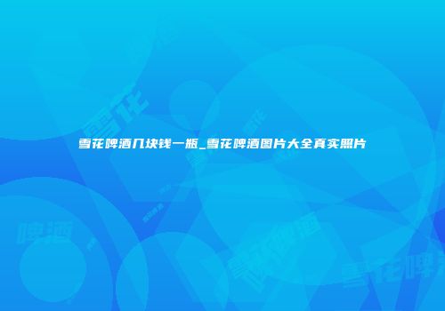 雪花啤酒几块钱一瓶_雪花啤酒图片大全真实照片