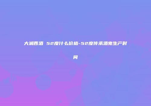 大湘西酒 52度什么价格-52度传承酒鬼生产时间