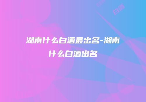湖南什么白酒最出名-湖南什么白酒出名