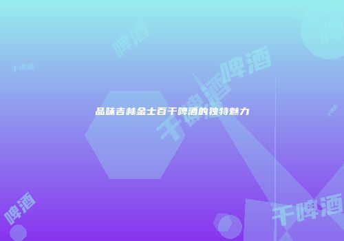 品味吉林金士百干啤酒的独特魅力