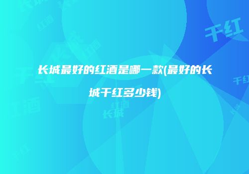 长城最好的红酒是哪一款(最好的长城干红多少钱)