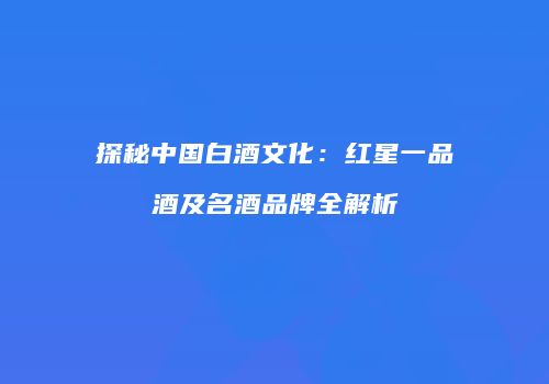 探秘中国白酒文化：红星一品酒及名酒品牌全解析