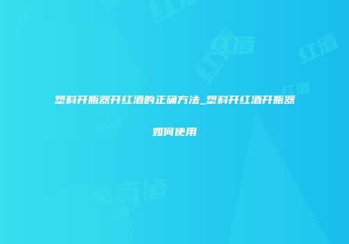 塑料开瓶器开红酒的正确方法_塑料开红酒开瓶器如何使用