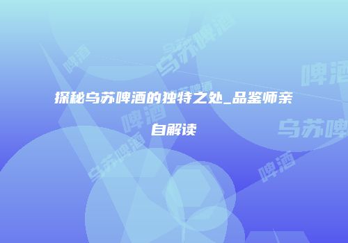 探秘乌苏啤酒的独特之处_品鉴师亲自解读